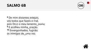 SALMO 6B
8 De mim distantes estejais,
vós todos que fazeis o mal,
pois DEUS o meu lamento ͜ ouviu;
9 E acolheu minha ͜ oração.
10 Envergonhados, fugirão;
os inimigos de ͜ uma vez.
 