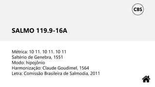 SALMO 119.9-16A
Métrica: 10 11. 10 11. 10 11
Saltério de Genebra, 1551
Modo: hipojônio
Harmonização: Claude Goudimel, 1564
Letra: Comissão Brasileira de Salmodia, 2011
 