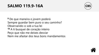 SALMO 119.9-16A
9 De que maneira o jovem poderá
Sempre guardar bem puro o seu caminho?
Observando-o sob a tua lei
10 A ti busquei de coração inteiro
Peço que não me deixes desviar
Nem me afastar dos teus bons mandamentos
 