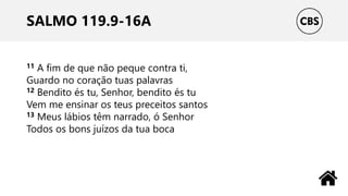 SALMO 119.9-16A
11 A fim de que não peque contra ti,
Guardo no coração tuas palavras
12 Bendito és tu, Senhor, bendito és tu
Vem me ensinar os teus preceitos santos
13 Meus lábios têm narrado, ó Senhor
Todos os bons juízos da tua boca
 