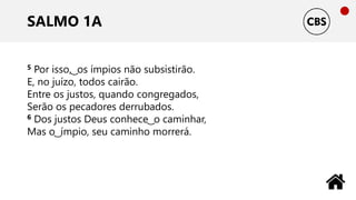 SALMO 1A
5 Por isso, ͜ os ímpios não subsistirão.
E, no juízo, todos cairão.
Entre os justos, quando congregados,
Serão os pecadores derrubados.
6 Dos justos Deus conhece ͜ o caminhar,
Mas o ͜ ímpio, seu caminho morrerá.
 