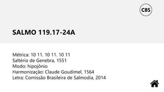SALMO 119.17-24A
Métrica: 10 11. 10 11. 10 11
Saltério de Genebra, 1551
Modo: hipojônio
Harmonização: Claude Goudimel, 1564
Letra: Comissão Brasileira de Salmodia, 2014
 