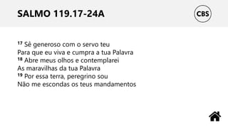SALMO 119.17-24A
17 Sê generoso com o servo teu
Para que eu viva e cumpra a tua Palavra
18 Abre meus olhos e contemplarei
As maravilhas da tua Palavra
19 Por essa terra, peregrino sou
Não me escondas os teus mandamentos
 