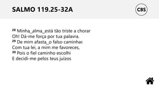 SALMO 119.25-32A
28 Minha ͜ alma ͜ está tão triste a chorar
Oh! Dá-me força por tua palavra.
29 De mim afasta ͜ o falso caminhar.
Com tua lei, a mim me favoreces,
30 Pois o fiel caminho escolhi
E decidi-me pelos teus juízos
 
