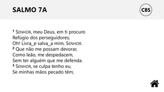 SALMO 7A
1 SENHOR, meu Deus, em ti procuro
Refúgio dos perseguidores;
Oh! Livra ͜ e salva ͜ a mim, SENHOR.
2 Que não me possam devorar,
Como leão, me despedacem,
Sem ter alguém que me defenda.
3 SENHOR, se culpa tenho eu,
Se minhas mãos pecado têm,
 
