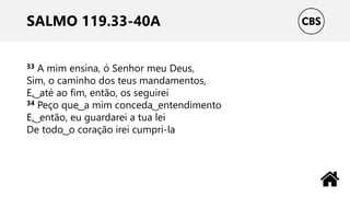 SALMO 119.33-40A
33 A mim ensina, ó Senhor meu Deus,
Sim, o caminho dos teus mandamentos,
E, ͜ até ao fim, então, os seguirei
34 Peço que ͜ a mim conceda ͜ entendimento
E, ͜ então, eu guardarei a tua lei
De todo ͜ o coração irei cumpri-la
 