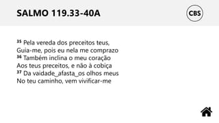SALMO 119.33-40A
35 Pela vereda dos preceitos teus,
Guia-me, pois eu nela me comprazo
36 Também inclina o meu coração
Aos teus preceitos, e não à cobiça
37 Da vaidade ͜ afasta ͜ os olhos meus
No teu caminho, vem vivificar-me
 