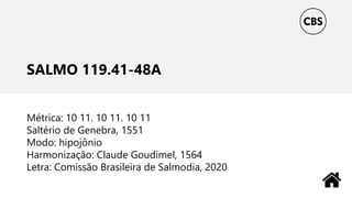 SALMO 119.41-48A
Métrica: 10 11. 10 11. 10 11
Saltério de Genebra, 1551
Modo: hipojônio
Harmonização: Claude Goudimel, 1564
Letra: Comissão Brasileira de Salmodia, 2020
 