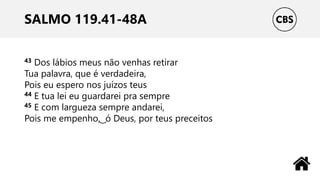 SALMO 119.41-48A
43 Dos lábios meus não venhas retirar
Tua palavra, que é verdadeira,
Pois eu espero nos juízos teus
44 E tua lei eu guardarei pra sempre
45 E com largueza sempre andarei,
Pois me empenho, ͜ ó Deus, por teus preceitos
 