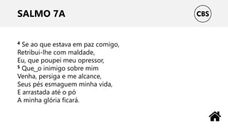 SALMO 7A
4 Se ao que estava em paz comigo,
Retribui-lhe com maldade,
Eu, que poupei meu opressor,
5 Que ͜ o inimigo sobre mim
Venha, persiga e me alcance,
Seus pés esmaguem minha vida,
E arrastada até o pó
A minha glória ficará.
 