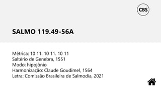 SALMO 119.49-56A
Métrica: 10 11. 10 11. 10 11
Saltério de Genebra, 1551
Modo: hipojônio
Harmonização: Claude Goudimel, 1564
Letra: Comissão Brasileira de Salmodia, 2021
 