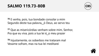 SALMO 119.73-80B
76 E venha, pois, tua bondade consolar a mim
Segundo deste tua palavra, ͜ ó Deus, ao servo teu
77 Que as misericórdias venham sobre mim, Senhor,
Pra que eu viva, pois a tua lei é ͜ o meu prazer
78 Injustamente, os soberbos me trataram mal
Vexame sofram, mas na tua lei meditarei
 