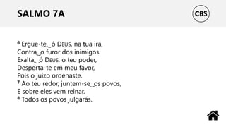 SALMO 7A
6 Ergue-te, ͜ ó DEUS, na tua ira,
Contra ͜ o furor dos inimigos.
Exalta, ͜ ó DEUS, o teu poder,
Desperta-te em meu favor,
Pois o juízo ordenaste.
7 Ao teu redor, juntem-se ͜ os povos,
E sobre eles vem reinar.
8 Todos os povos julgarás.
 