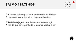 SALMO 119.73-80B
79 E que se voltem para mim quem teme ao Senhor
Os que conhecem tua lei, os testemunhos teus
80 Perfeito seja ͜ em teus decretos o meu coração
A fim de que envergonhado ͜ eu nunca venha ͜ a ser
 