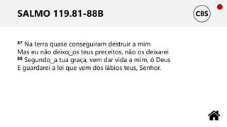 SALMO 119.81-88B
87 Na terra quase conseguiram destruir a mim
Mas eu não deixo ͜ os teus preceitos, não os deixarei
88 Segundo ͜ a tua graça, vem dar vida a mim, ó Deus
E guardarei a lei que vem dos lábios teus, Senhor.
 