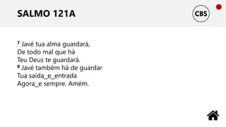 SALMO 121A
7 Javé tua alma guardará,
De todo mal que há
Teu Deus te guardará.
8 Javé também há de guardar
Tua saída ͜ e ͜ entrada
Agora ͜ e sempre. Amém.
 