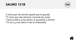 SALMO 121B
É certo que não dorme aquele que te guarda.
4 É certo que não dormirá o Guarda de ͜ Israel
5 Qual sombra ͜ à tua destra, te guardará ͜ o Senhor
6 O sol e ͜ a lua sobre ti não te molestarão.
 