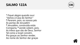 SALMO 122A
1 Fiquei alegre quando ouvi
“Vamos à Casa do Senhor”
2 Pararam, pois, os nossos pés
Às portas de Jerusalém
3 Jerusalém, construída estás
Compacta, 4 aonde sobem, pois,
As tribos que são de Deus, Senhor
Tal como a Israel convém,
Pra graças ao Senhor render,
Ao nome do Senhor dar graças
 