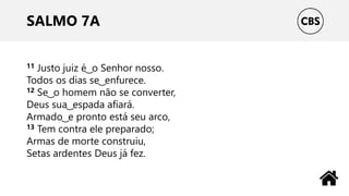 SALMO 7A
11 Justo juiz é ͜ o Senhor nosso.
Todos os dias se ͜ enfurece.
12 Se ͜ o homem não se converter,
Deus sua ͜ espada afiará.
Armado ͜ e pronto está seu arco,
13 Tem contra ele preparado;
Armas de morte construiu,
Setas ardentes Deus já fez.
 