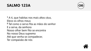 SALMO 123A
1 A ti, que habitas nos mais altos céus,
Elevo os olhos meus
2 Tal como o servo fita as mãos do senhor
E a serva, da senhora
Nosso olhar bem fito se encontra
No nosso Deus supremo
Até que venha se compadecer,
Ter compaixão de nós
 
