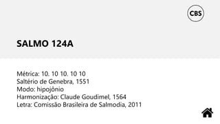 SALMO 124A
Métrica: 10. 10 10. 10 10
Saltério de Genebra, 1551
Modo: hipojônio
Harmonização: Claude Goudimel, 1564
Letra: Comissão Brasileira de Salmodia, 2011
 