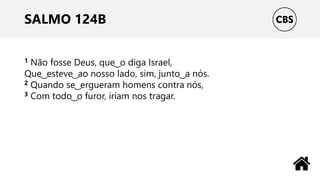 SALMO 124B
1 Não fosse Deus, que ͜ o diga Israel,
Que ͜ esteve ͜ ao nosso lado, sim, junto ͜ a nós.
2 Quando se ͜ ergueram homens contra nós,
3 Com todo ͜ o furor, iriam nos tragar.
 