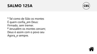 SALMO 125A
1 Tal como de Sião os montes
É quem confia ͜ em Deus:
Firmado, sem tremer.
2 Jerusalém os montes cercam;
Deus é assim com o povo seu
Agora ͜ e sempre.
 