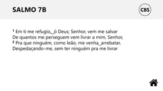 SALMO 7B
1 Em ti me refugio, ͜ ó Deus; Senhor, vem me salvar
De quantos me perseguem vem livrar a mim, Senhor,
2 Pra que ninguém, como leão, me venha ͜ arrebatar,
Despedaçando-me, sem ter ninguém pra me livrar
 