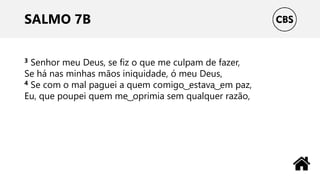 SALMO 7B
3 Senhor meu Deus, se fiz o que me culpam de fazer,
Se há nas minhas mãos iniquidade, ó meu Deus,
4 Se com o mal paguei a quem comigo ͜ estava ͜ em paz,
Eu, que poupei quem me ͜ oprimia sem qualquer razão,
 