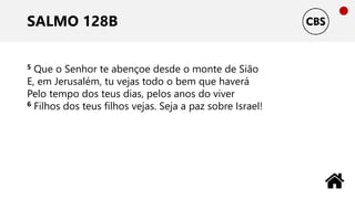 SALMO 128B
5 Que o Senhor te abençoe desde o monte de Sião
E, em Jerusalém, tu vejas todo o bem que haverá
Pelo tempo dos teus dias, pelos anos do viver
6 Filhos dos teus filhos vejas. Seja a paz sobre Israel!
 
