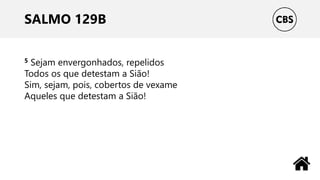 SALMO 129B
5 Sejam envergonhados, repelidos
Todos os que detestam a Sião!
Sim, sejam, pois, cobertos de vexame
Aqueles que detestam a Sião!
 