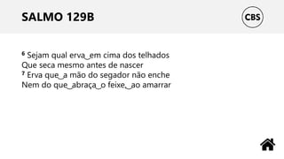SALMO 129B
6 Sejam qual erva ͜ em cima dos telhados
Que seca mesmo antes de nascer
7 Erva que ͜ a mão do segador não enche
Nem do que ͜ abraça ͜ o feixe, ͜ ao amarrar
 