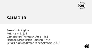SALMO 1B
Melodia: Arlington
Métrica: 8. 7. 8. 6
Compositor: Thomas A. Arne, 1762
Harmonização: Ralph Harrison, 1782
Letra: Comissão Brasileira de Salmodia, 2009
 