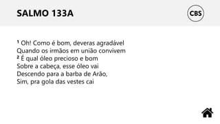 SALMO 133A
1 Oh! Como é bom, deveras agradável
Quando os irmãos em união convivem
2 É qual óleo precioso e bom
Sobre a cabeça, esse óleo vai
Descendo para a barba de Arão,
Sim, pra gola das vestes cai
 