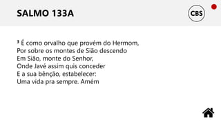 SALMO 133A
3 É como orvalho que provém do Hermom,
Por sobre os montes de Sião descendo
Em Sião, monte do Senhor,
Onde Javé assim quis conceder
E a sua bênção, estabelecer:
Uma vida pra sempre. Amém
 