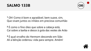 SALMO 133B
1 Oh! Como é bom e agradável, bem suave, sim,
Que vivam juntos os irmãos em preciosa comunhão
2 É como o fino óleo que sobre a cabeça está,
Cai sobre a barba e desce à gola das vestes de Arão
3 É qual orvalho do Hermom descendo em Sião
Ali a bênção ordenou: vida para sempre. Amém!
 