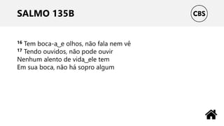 SALMO 135B
16 Tem boca-a ͜ e olhos, não fala nem vê
17 Tendo ouvidos, não pode ouvir
Nenhum alento de vida ͜ ele tem
Em sua boca, não há sopro algum
 