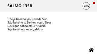 SALMO 135B
21 Seja bendito, pois, desde Sião
Seja bendito ͜ o Senhor, nosso Deus
Deus que habita em Jerusalém
Seja bendito, sim, oh, aleluia!
 