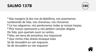 SALMO 137B
1 Nas margens lá dos rios da Babilônia, nos assentamos
Lembrando de Sião, nós choramos, nós choramos
2 Lá nos salgueiros, nós penduramos todas as nossas harpas,
3 Pois nossos opressores a nós pediam canções alegres
De Sião, pois queriam ouvir os cantos,
4 Mas, em terra de estranhos, era impossível
5 Que minha mão direita resseque toda
Se de Jerusalém eu vier esquecer,
Se de Jerusalém eu vier esquecer
 