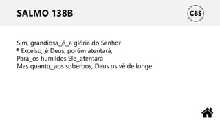 SALMO 138B
Sim, grandiosa ͜ é ͜ a glória do Senhor
6 Excelso ͜ é Deus, porém atentará,
Para ͜ os humildes Ele ͜ atentará
Mas quanto ͜ aos soberbos, Deus os vê de longe
 