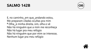 SALMO 142B
E, no caminho ͜ em que ͜ andando estou,
Me preparam ciladas ocultas pra mim
4 Olha ͜ à minha direita, sim, olha e vê
Não há ninguém que a mim me reconheça
Não há lugar pra meu refúgio
Não há ninguém que por mim se interesse,
Nenhum lugar pra meu refúgio
 
