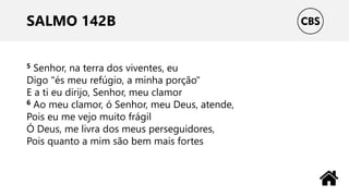SALMO 142B
5 Senhor, na terra dos viventes, eu
Digo "és meu refúgio, a minha porção"
E a ti eu dirijo, Senhor, meu clamor
6 Ao meu clamor, ó Senhor, meu Deus, atende,
Pois eu me vejo muito frágil
Ó Deus, me livra dos meus perseguidores,
Pois quanto a mim são bem mais fortes
 