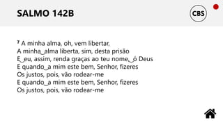 SALMO 142B
7 A minha alma, oh, vem libertar,
A minha ͜ alma liberta, sim, desta prisão
E ͜ eu, assim, renda graças ao teu nome, ͜ ó Deus
E quando ͜ a mim este bem, Senhor, fizeres
Os justos, pois, vão rodear-me
E quando ͜ a mim este bem, Senhor, fizeres
Os justos, pois, vão rodear-me
 