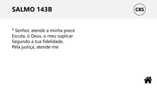 SALMO 143B
1 Senhor, atende a minha prece
Escuta, ó Deus, o meu suplicar
Segundo a tua fidelidade,
Pela justiça, atende-me
 