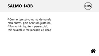 SALMO 143B
2 Com o teu servo numa demanda
Não entres, pois nenhum justo há,
3 Pois o inimigo tem perseguido
Minha alma e me lançado ao chão
 