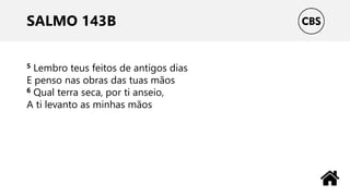 SALMO 143B
5 Lembro teus feitos de antigos dias
E penso nas obras das tuas mãos
6 Qual terra seca, por ti anseio,
A ti levanto as minhas mãos
 