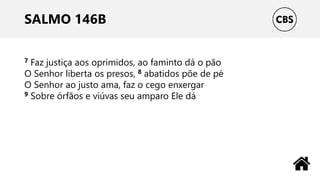 SALMO 146B
7 Faz justiça aos oprimidos, ao faminto dá o pão
O Senhor liberta os presos, 8 abatidos põe de pé
O Senhor ao justo ama, faz o cego enxergar
9 Sobre órfãos e viúvas seu amparo Ele dá
 