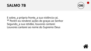 SALMO 7B
E sobre ͜ a própria fronte ͜ a sua violência cai,
17 Porém eu renderei ações de graças ao Senhor
Segundo ͜ a sua retidão, louvores cantarei
Louvores cantarei ao nome do Supremo Deus
 