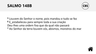 SALMO 148B
5 Louvem do Senhor o nome, pois mandou e tudo se fez
6 E ͜ estabeleceu para sempre toda a sua criação
Deu-lhes uma ordem fixa que da qual não passará
7 Ao Senhor da terra louvem vós, abismos, monstros do mar
 