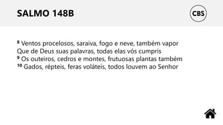 SALMO 148B
8 Ventos procelosos, saraiva, fogo e neve, também vapor
Que de Deus suas palavras, todas elas vós cumpris
9 Os outeiros, cedros e montes, frutuosas plantas também
10 Gados, répteis, feras voláteis, todos louvem ao Senhor
 